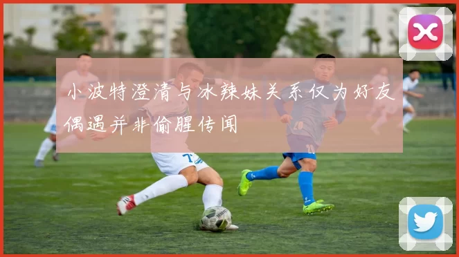 小波特澄清与冰辣妹关系仅为好友偶遇并非偷腥传闻