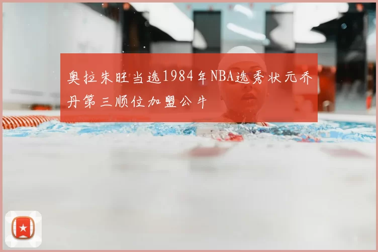 奥拉朱旺当选1984年NBA选秀状元乔丹第三顺位加盟公牛