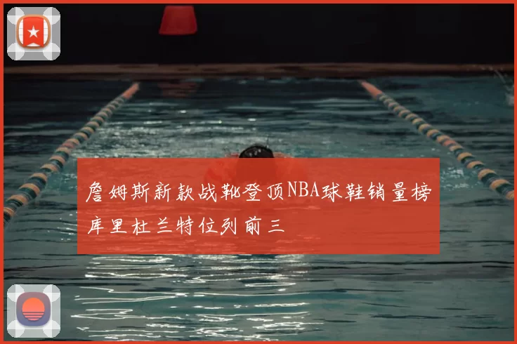 詹姆斯新款战靴登顶NBA球鞋销量榜库里杜兰特位列前三