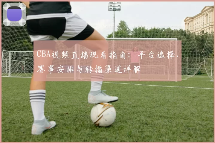 CBA视频直播观看指南：平台选择、赛事安排与转播渠道详解