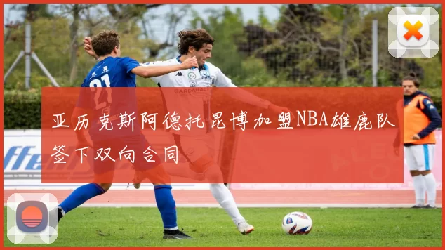 亚历克斯阿德托昆博加盟NBA雄鹿队签下双向合同