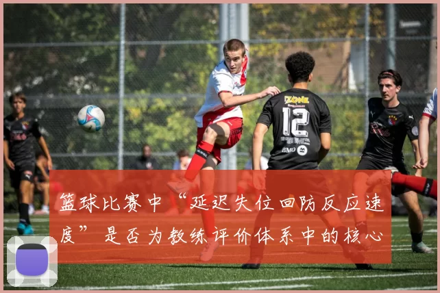 篮球比赛中“延迟失位回防反应速度”是否为教练评价体系中的核心维度