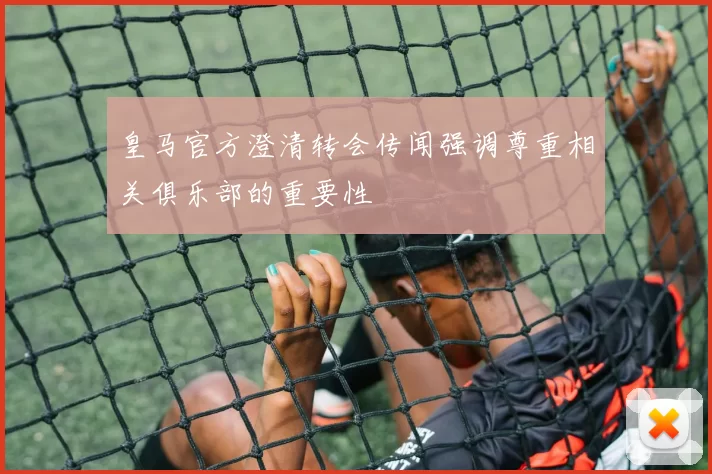 皇马官方澄清转会传闻强调尊重相关俱乐部的重要性