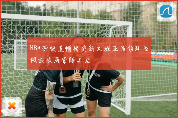 NBA现役盖帽榜更新文班亚马领跑洛佩兹浓眉紧随其后
