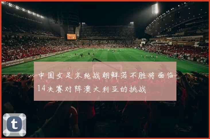 中国女足末轮战朝鲜若不胜将面临14决赛对阵澳大利亚的挑战