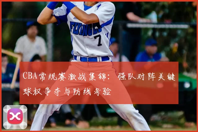 CBA常规赛激战集锦:强队对阵关键球权争夺与防线考验