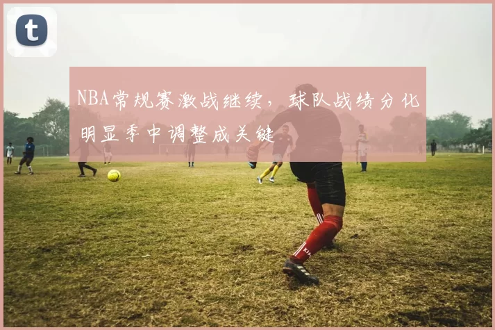 NBA常规赛激战继续,球队战绩分化明显季中调整成关键