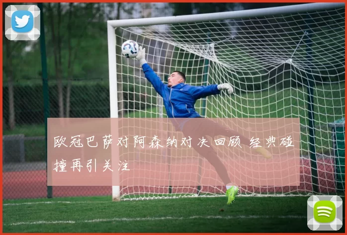 欧冠巴萨对阿森纳对决回顾 经典碰撞再引关注