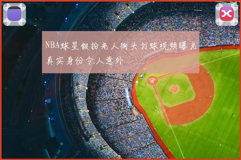 NBA球星假扮老人街头打球视频曝光真实身份令人意外