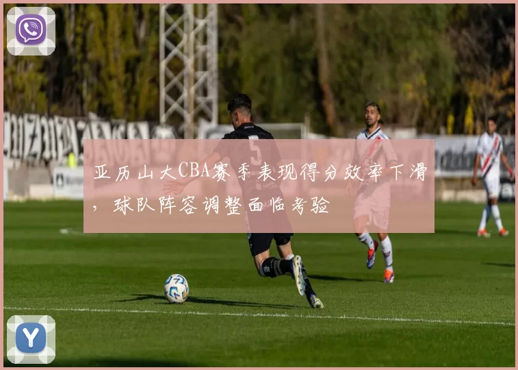 亚历山大CBA赛季表现得分效率下滑，球队阵容调整面临考验