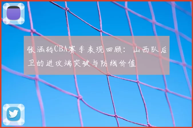 张涵钧CBA赛季表现回顾：山西队后卫的进攻端突破与防线价值