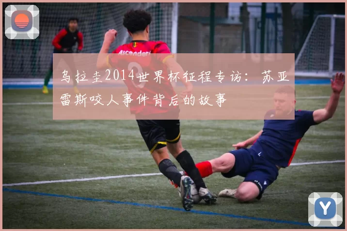 乌拉圭2014世界杯征程专访:苏亚雷斯咬人事件背后的故事