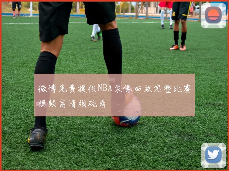 微博免费提供NBA录像回放完整比赛视频高清线观看
