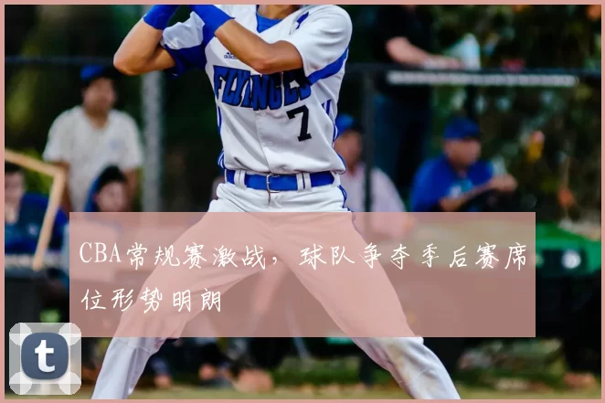 CBA常规赛激战，球队争夺季后赛席位形势明朗