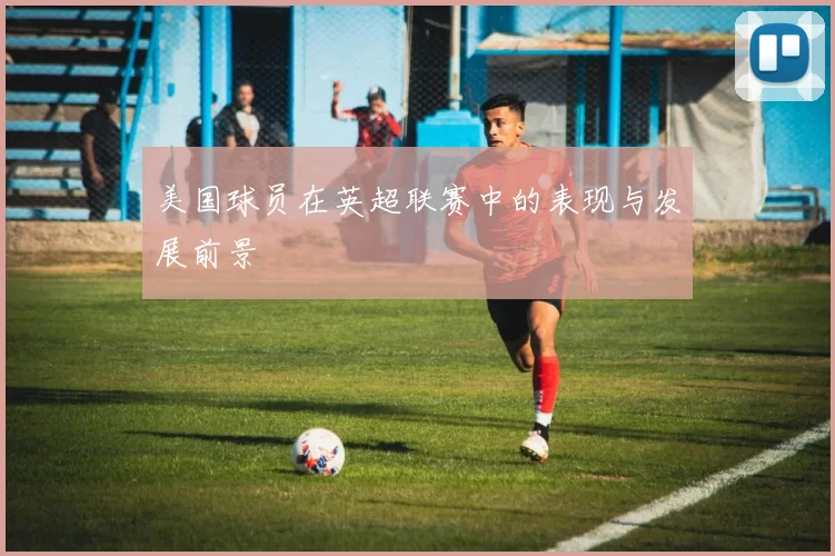 美国球员在英超联赛中的表现与发展前景