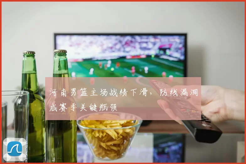 河南男篮主场战绩下滑，防线漏洞成赛季关键瓶颈