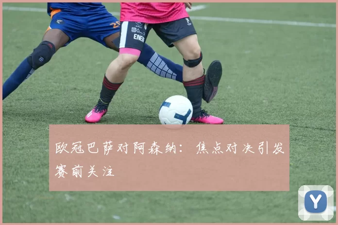 欧冠巴萨对阿森纳：焦点对决引发赛前关注