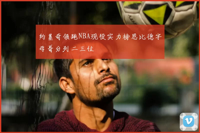 约基奇领跑NBA现役实力榜恩比德字母哥分列二三位