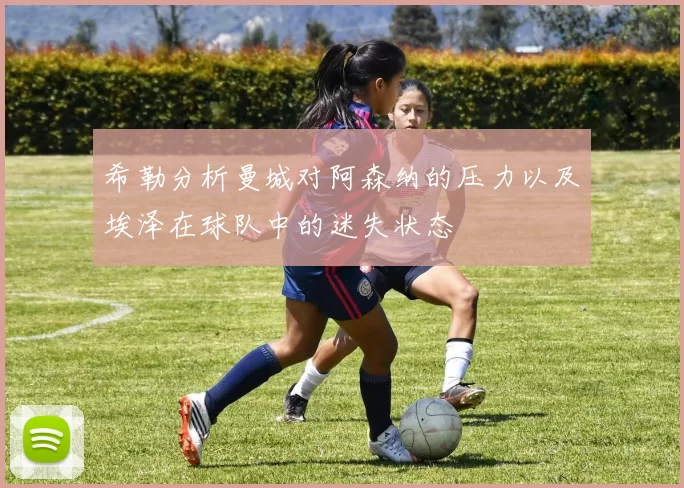 希勒分析曼城对阿森纳的压力以及埃泽在球队中的迷失状态