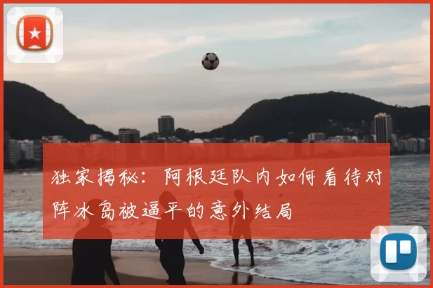 独家揭秘:阿根廷队内如何看待对阵冰岛被逼平的意外结局
