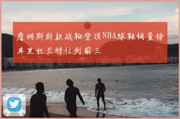 詹姆斯新款战靴登顶NBA球鞋销量榜库里杜兰特位列前三