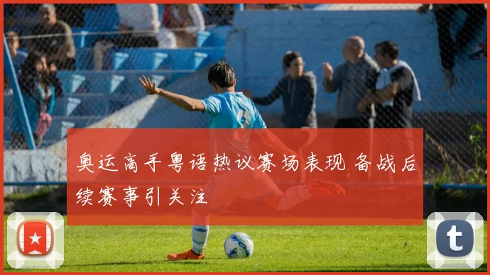 奥运高手粤语热议赛场表现 备战后续赛事引关注