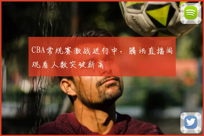 CBA常规赛激战进行中，腾讯直播间观看人数突破新高