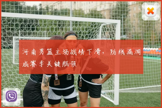 河南男篮主场战绩下滑，防线漏洞成赛季关键瓶颈