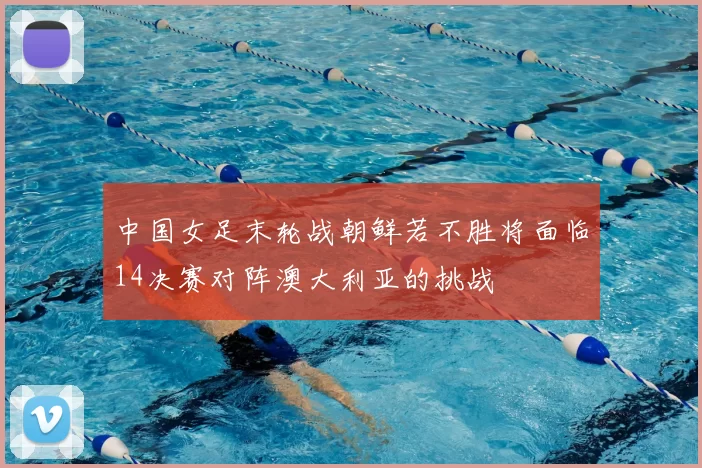 中国女足末轮战朝鲜若不胜将面临14决赛对阵澳大利亚的挑战
