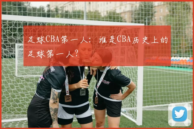 足球CBA第一人:谁是CBA历史上的足球第一人?