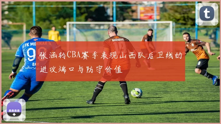 张涵钧CBA赛季表现山西队后卫线的进攻端口与防守价值