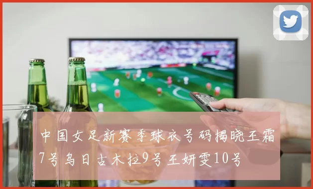 中国女足新赛季球衣号码揭晓王霜7号乌日古木拉9号王妍雯10号
