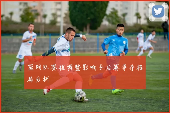 篮网队赛程调整影响季后赛争夺格局分析