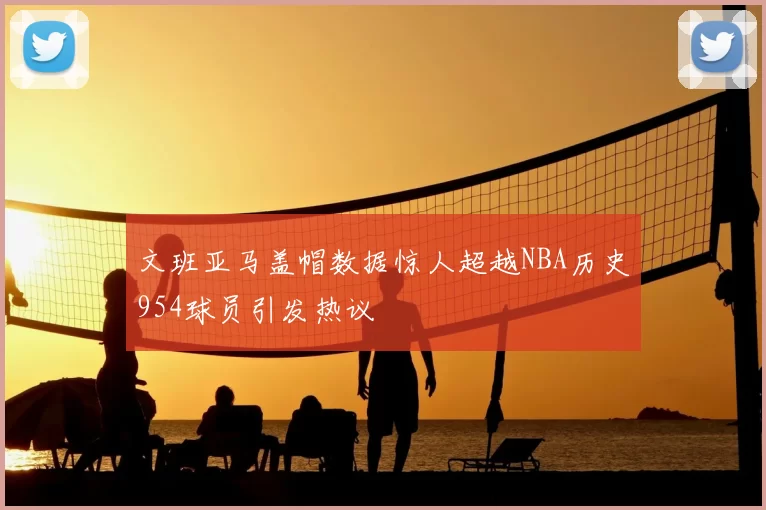 文班亚马盖帽数据惊人超越NBA历史954球员引发热议