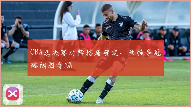 CBA总决赛对阵格局确定,两强争冠路线图浮现