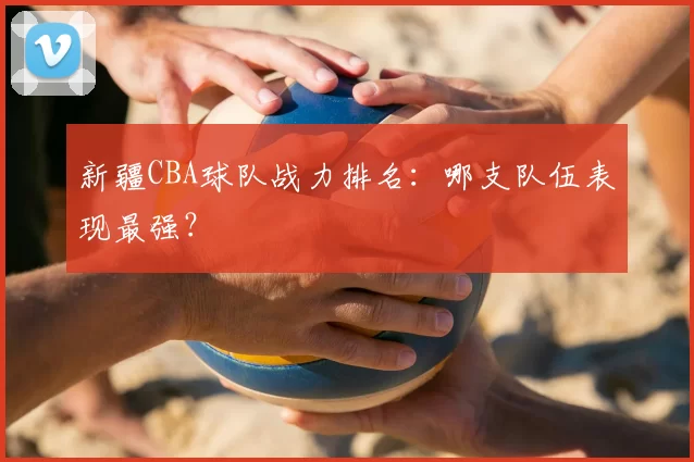 新疆CBA球队战力排名：哪支队伍表现最强？