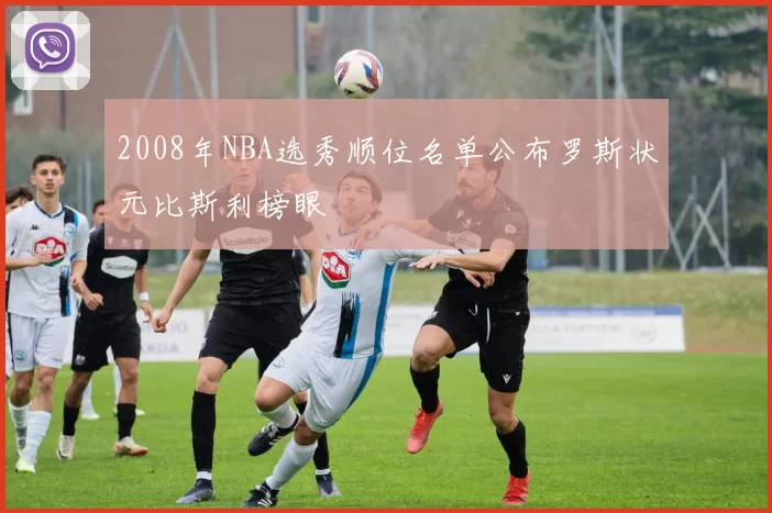 2008年NBA选秀顺位名单公布罗斯状元比斯利榜眼