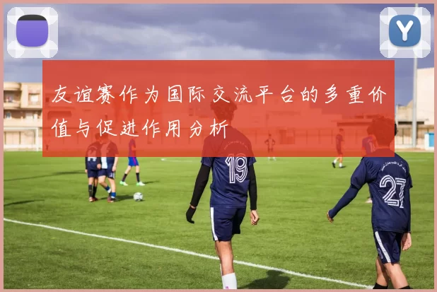 友谊赛作为国际交流平台的多重价值与促进作用分析