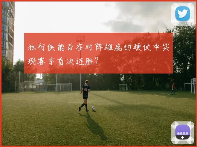 独行侠能否在对阵雄鹿的硬仗中实现赛季首次连胜？