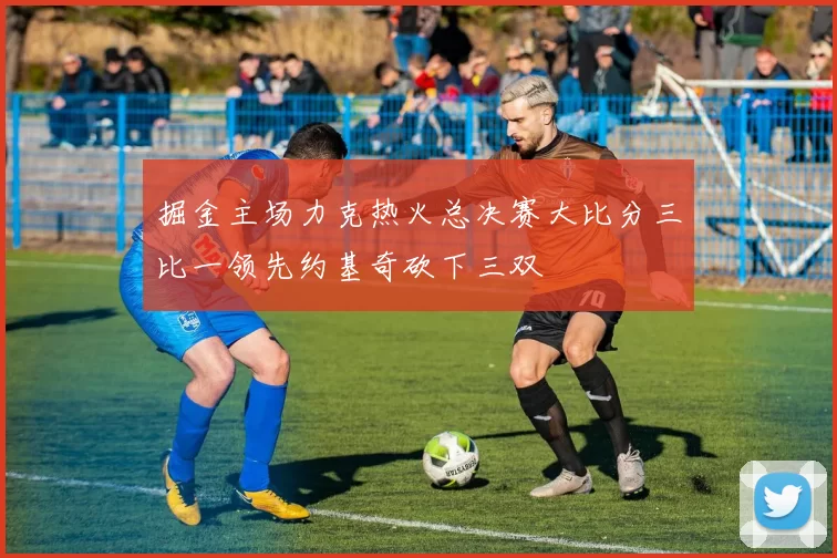 掘金主场力克热火总决赛大比分三比一领先约基奇砍下三双