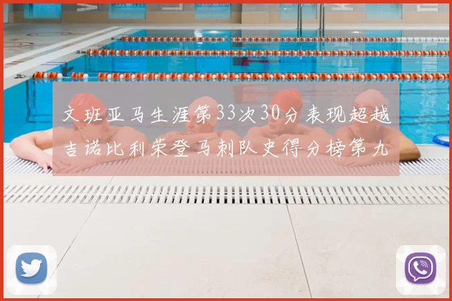 文班亚马生涯第33次30分表现超越吉诺比利荣登马刺队史得分榜第九位