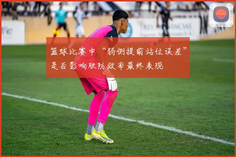 篮球比赛中“弱侧提前站位误差”是否影响联防效率最终表现