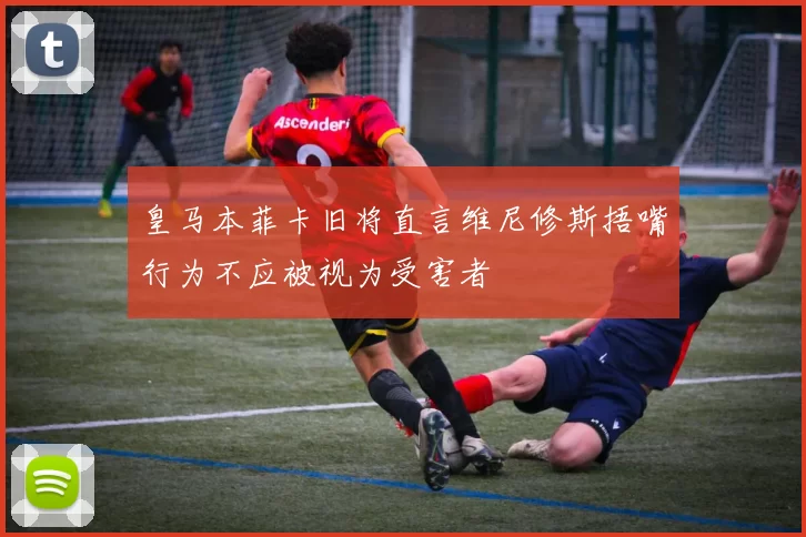 皇马本菲卡旧将直言维尼修斯捂嘴行为不应被视为受害者