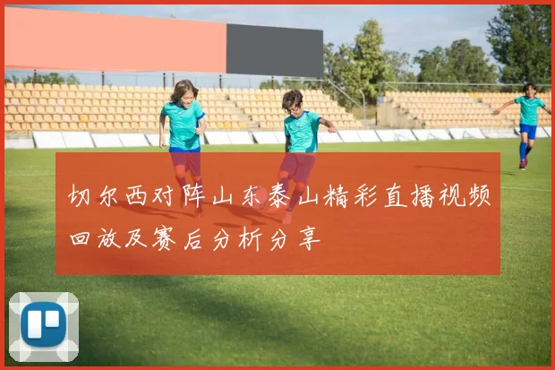 切尔西对阵山东泰山精彩直播视频回放及赛后分析分享
