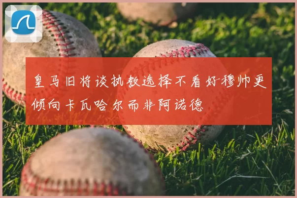 皇马旧将谈执教选择不看好穆帅更倾向卡瓦哈尔而非阿诺德