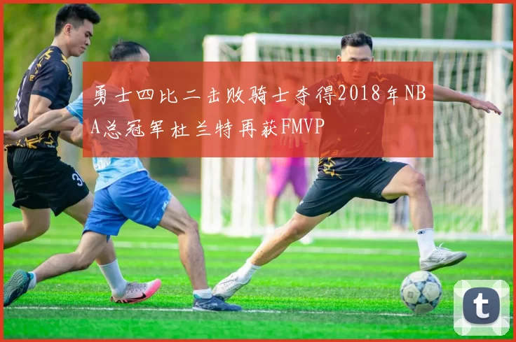 勇士四比二击败骑士夺得2018年NBA总冠军杜兰特再获FMVP