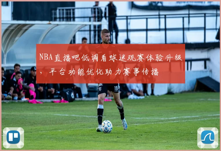 NBA直播吧低调看球迷观赛体验升级,平台功能优化助力赛事传播