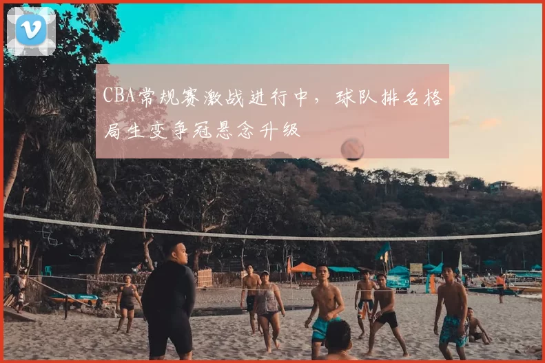 CBA常规赛激战进行中，球队排名格局生变争冠悬念升级