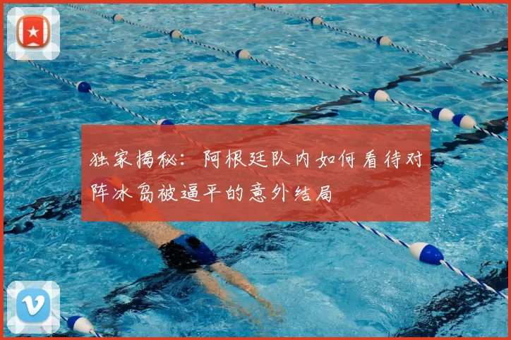 独家揭秘:阿根廷队内如何看待对阵冰岛被逼平的意外结局