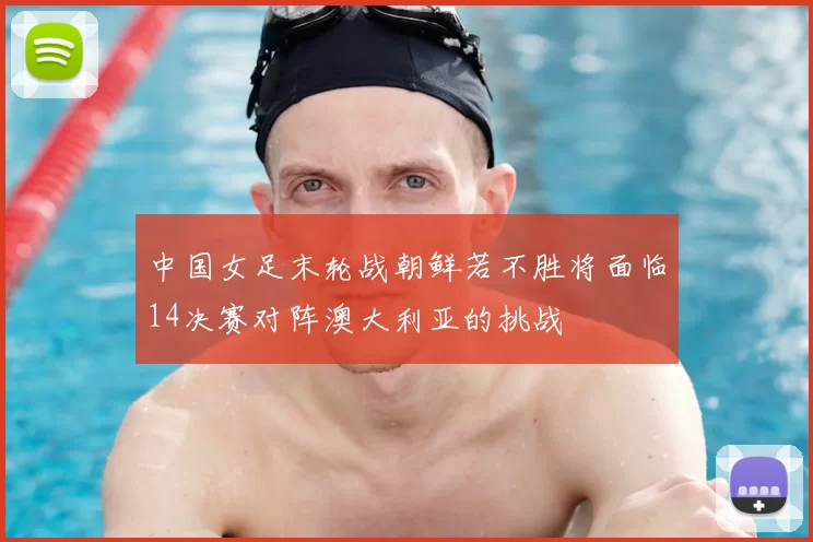 中国女足末轮战朝鲜若不胜将面临14决赛对阵澳大利亚的挑战